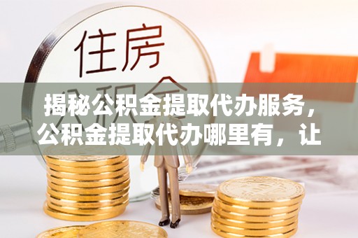 务川揭秘公积金提取代办服务，公积金提取代办哪里有，让你省时省心的解决方案