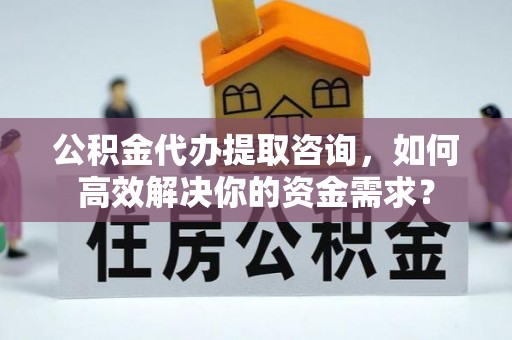 务川公积金代办提取咨询，如何高效解决你的资金需求？