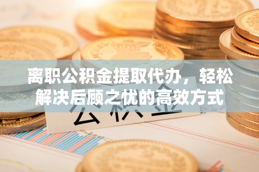务川离职公积金提取代办，轻松解决后顾之忧的高效方式