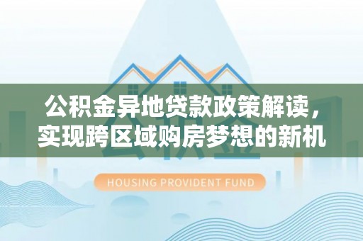 务川公积金异地贷款政策解读，实现跨区域购房梦想的新机遇