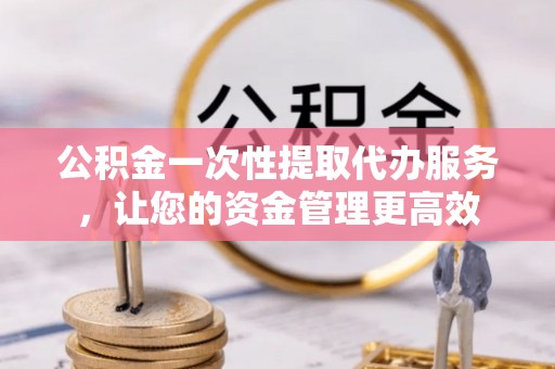务川公积金一次性提取代办服务，让您的资金管理更高效