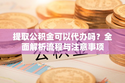务川提取公积金可以代办吗？全面解析流程与注意事项