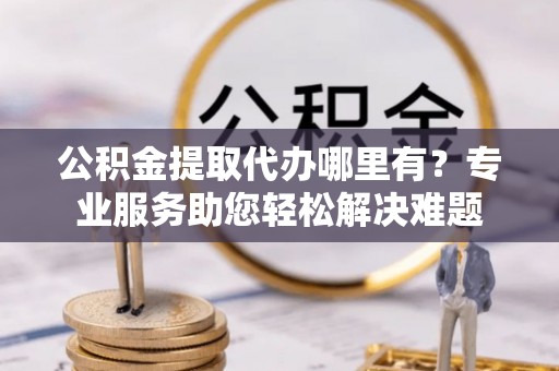 务川公积金提取代办哪里有？专业服务助您轻松解决难题