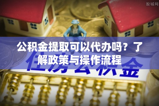 务川公积金提取可以代办吗？了解政策与操作流程